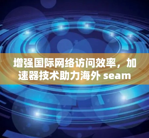 增强国际网络访问效率，加速器技术助力海外 seamless连接