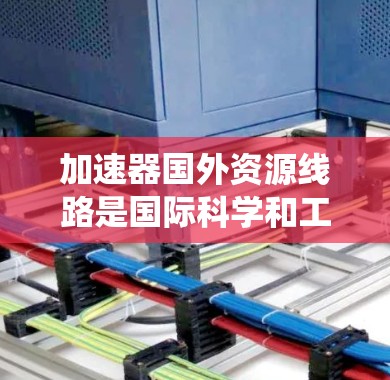 加速器国外资源线路是国际科学和工程领域的重要组成部分，涉及多个国家和地区使用加速器设备和系统。这些资源线路在科研、工业制造和国际协作中发挥关键作用。以下是对这一领域的一些详细分析