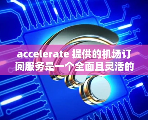 accelerate 提供的机场订阅服务是一个全面且灵活的解决方案，帮助用户提升机场曝光度并实现财务目标。以下是关于如何订阅和使用的详细指南