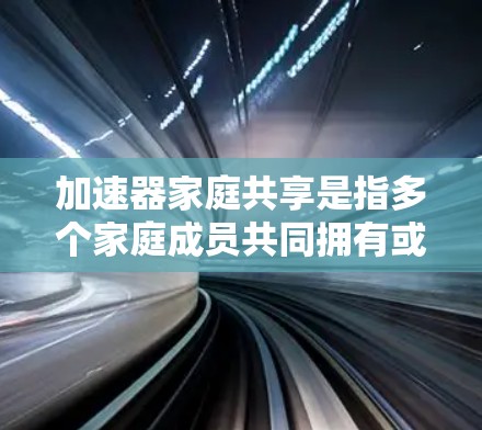 加速器家庭共享是指多个家庭成员共同拥有或共享使用加速器，可能是加速器软件或硬件的一部分，为家庭成员提供共同的加速功能和资源。以下是关于加速器家庭共享的详细描述