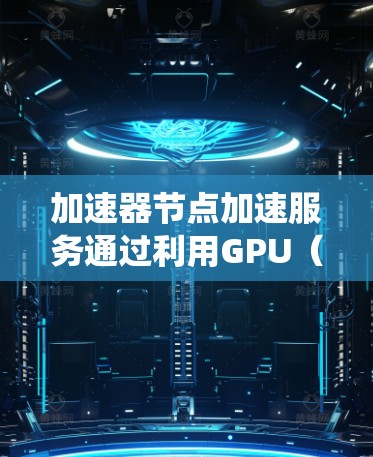 加速器节点加速服务通过利用GPU（图形处理单元）的高性能进行并行计算，显著提升系统性能。以下是详细的信息