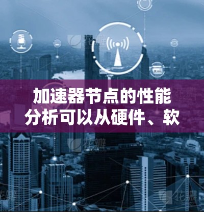加速器节点的性能分析可以从硬件、软件和环境因素三个方面进行。以下是详细的分析和建议