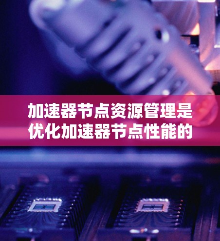 加速器节点资源管理是优化加速器节点性能的关键步骤，涉及多个方面，以下是一些主要的方面和建议