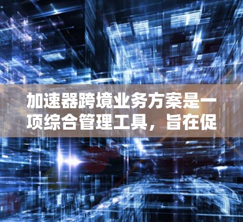 加速器跨境业务方案是一项综合管理工具，旨在促进跨国业务的高效运作。以下是该方案的主要步骤和关键点