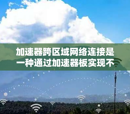 加速器跨区域网络连接是一种通过加速器板实现不同设备之间的高效数据传输的技术，主要应用于同一设备内部或与其他设备之间的数据交换。以下是对该技术的详细总结