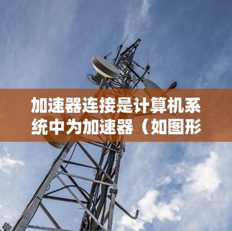 加速器连接是计算机系统中为加速器（如图形处理单元或CPU）生成接口，以实现加速。以下是关于加速器连接的详细信息