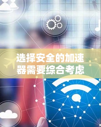 选择安全的加速器需要综合考虑多个因素，以下是一些关键点和建议