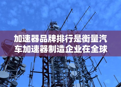 加速器品牌排行是衡量汽车加速器制造企业在全球市场中的竞争力的重要指标。以下是关于加速器品牌排行的详细分析
