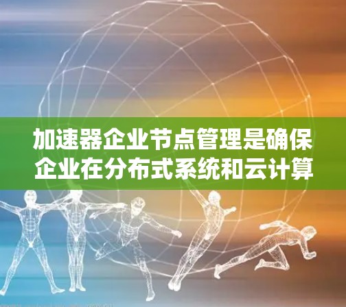 加速器企业节点管理是确保企业在分布式系统和云计算环境中的高效运营的关键。以下是一个系统化的总结，涵盖加速器企业节点管理的主要方面