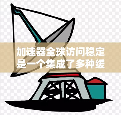 加速器全球访问稳定是一个集成了多种缓存管理、缓存优化和缓存共享功能的软件，旨在通过优化网页访问速度，提升用户体验。它涉及以下关键模块