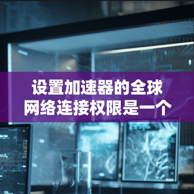 设置加速器的全球网络连接权限是一个复杂但实用的功能，能够有效提升数据传输的效率和安全性。以下是一个详细的步骤指南，帮助你顺利设置加速器的全球连接权限