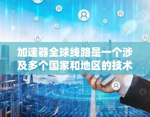 加速器全球线路是一个涉及多个国家和地区的技术研发和应用项目，主要集中在加速粒子、推进能源科技和推进高能物理研究等领域。以下是对加速器全球线路的系统整理