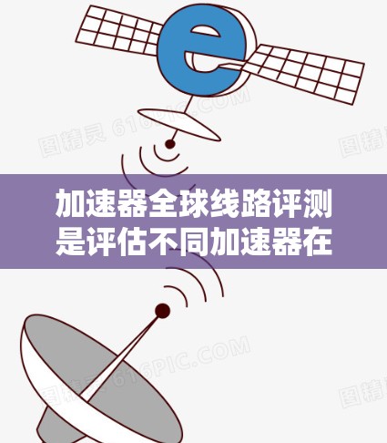 加速器全球线路评测是评估不同加速器在不同国家和地区的性能和流畅度的工具。以下是对其评测的总结