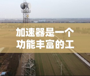 加速器是一个功能丰富的工具，帮助用户优化网络、浏览器和技术工具的性能。以下是关于加速器的详细介绍