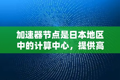 加速器节点是日本地区中的计算中心，提供高性能的计算资源和基础设施，用于科学计算、工程模拟、数据分析等任务。以下是关于加速器节点的详细介绍