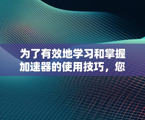 为了有效地学习和掌握加速器的使用技巧，您可以按照以下步骤进行