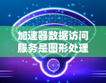 加速器数据访问服务是图形处理器（GPU）在处理图形数据时的优化手段，旨在提高图形处理的速度和效率。以下是对该主题的详细总结
