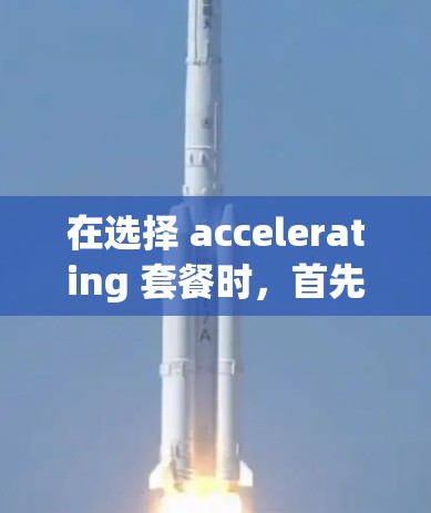 在选择 accelerating 套餐时，首先需要明确你的使用场景和需求。以下是详细的步骤来帮助你做出明智的选择