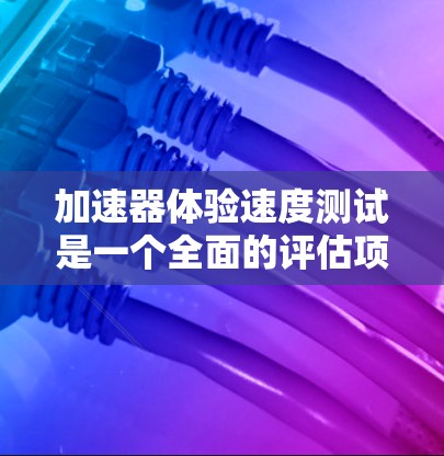 加速器体验速度测试是一个全面的评估项目，旨在评估加速器在不同路况下的性能。以下是详细的步骤和可能的测试内容