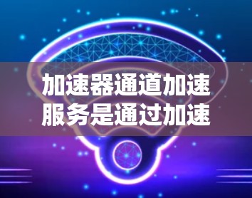 加速器通道加速服务是通过加速器工具实现的，帮助用户优化手机性能。以下是详细的步骤和信息