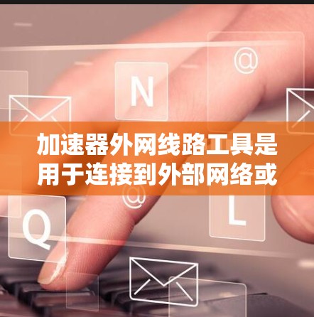加速器外网线路工具是用于连接到外部网络或处理外部文件的工具，广泛应用于网络连接、文件处理和远程监控等领域。以下是对这些工具的详细总结和分类