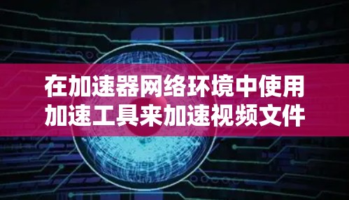 在加速器网络环境中使用加速工具来加速视频文件传输，可以按照以下步骤进行