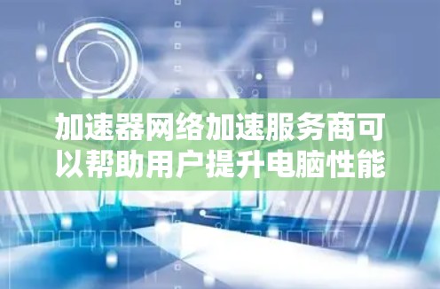 加速器网络加速服务商可以帮助用户提升电脑性能，优化硬件配置、减少后台程序依赖，提供网络加速功能，但需谨慎使用。以下是对加速器网络的选择建议