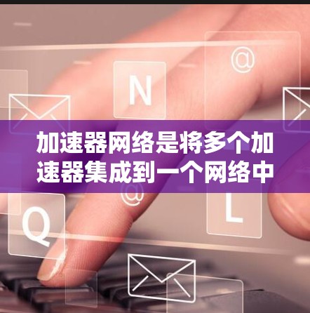 加速器网络是将多个加速器集成到一个网络中，以提升AI模型的整体性能。以下是对该技术的详细分析和总结