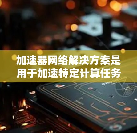 加速器网络解决方案是用于加速特定计算任务的网络架构，主要包括加速器（如CPU、GPU、TPU）和网络架构。以下是对该主题的详细介绍