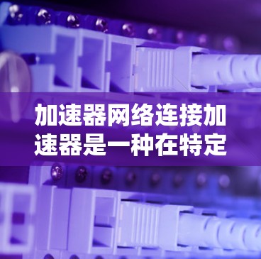 加速器网络连接加速器是一种在特定网络环境中通过网络接口连接到加速器（如GPU或TPU）来加速计算任务的技术。以下是关于该主题的详细总结