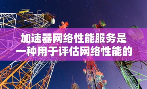 加速器网络性能服务是一种用于评估网络性能的工具，旨在帮助用户优化网络设置和网络拓扑结构。以下是关于该服务的详细信息