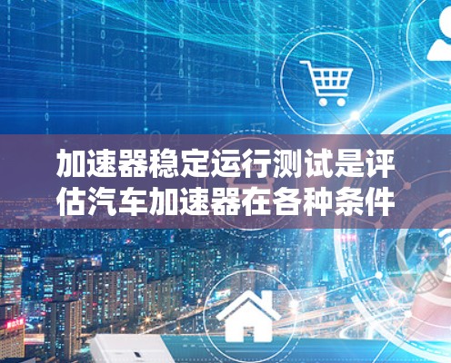 加速器稳定运行测试是评估汽车加速器在各种条件下的性能和稳定性的重要测试环节。以下是该测试的核心内容和步骤