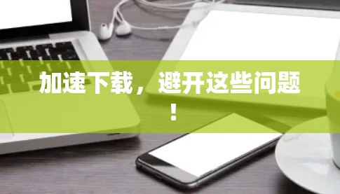 加速下载，避开这些问题！