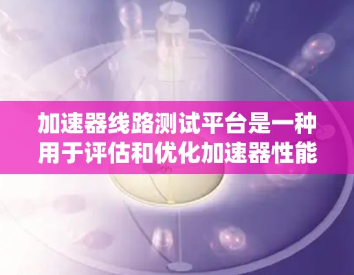 加速器线路测试平台是一种用于评估和优化加速器性能的设备或系统。它主要包括以下几个关键部分