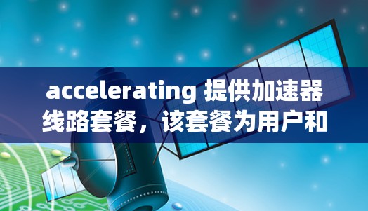 accelerating 提供加速器线路套餐，该套餐为用户和企业提供多种加速器设备，以提升数据传输和处理效率。以下是该套餐的主要特点、优势、使用场景、成本考虑及配置整合等信息