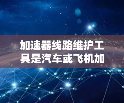 加速器线路维护工具是汽车或飞机加速器系统中的关键设备维护工具，负责确保加速器正常工作以提供动力。以下是对加速器线路维护工具的系统总结