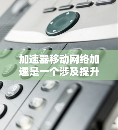 加速器移动网络加速是一个涉及提升移动网络性能和技术优化的领域，主要包括以下几个方面