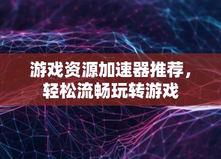 游戏资源加速器推荐，轻松流畅玩转游戏