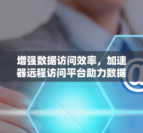 增强数据访问效率，加速器远程访问平台助力数据流动顺畅