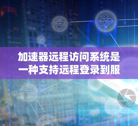 加速器远程访问系统是一种支持远程登录到服务器的软件，旨在用户能够方便地访问服务器，而不必每次都打开电脑。它包括以下关键模块和功能