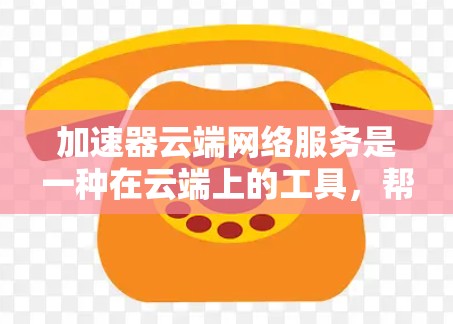 加速器云端网络服务是一种在云端上的工具，帮助用户加速网络连接，提升数据传输和下载速度。以下是对该服务的详细介绍