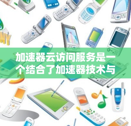 加速器云访问服务是一个结合了加速器技术与云计算的解决方案，旨在通过高效的数据传输和资源管理来提升访问速度和响应时间。以下是对该技术的详细总结