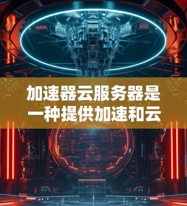 加速器云服务器是一种提供加速和云服务的解决方案，旨在提升用户下载和存储效率。以下是对该服务的详细分析