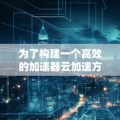 为了构建一个高效的加速器云加速方案，以下是一个有条理的计划