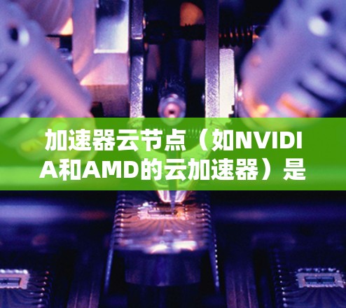 加速器云节点（如NVIDIA和AMD的云加速器）是处理高负载、复杂计算任务的理想选择。以下是一些推荐的加速器云节点类型及其优势，供您参考