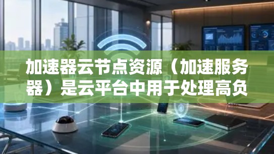 加速器云节点资源（加速服务器）是云平台中用于处理高负载任务而优化的服务器类型。以下是对加速器云节点资源的详细总结