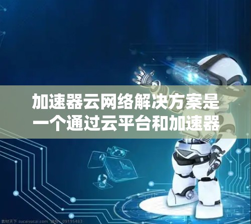 加速器云网络解决方案是一个通过云平台和加速器技术提升数据传输速度和资源效率的系统。以下是关于该解决方案的详细分析