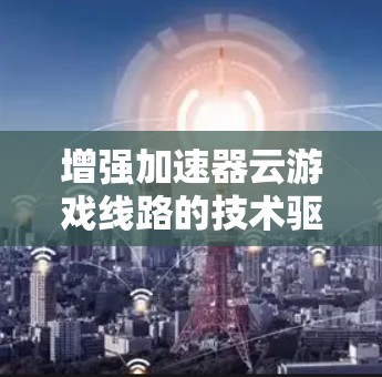 增强加速器云游戏线路的技术驱动与商业机会