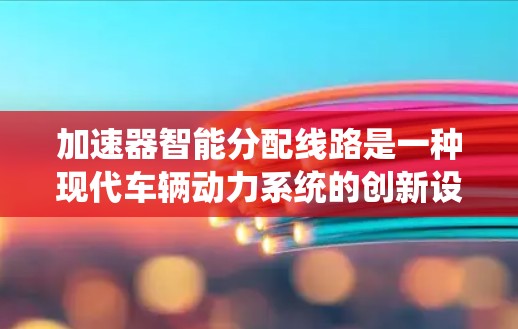 加速器智能分配线路是一种现代车辆动力系统的创新设计，旨在通过智能分配技术优化车辆动力性能，提升驾驶体验并减少能耗。以下是对这一技术的详细分析