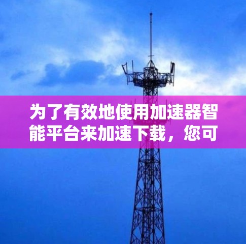 为了有效地使用加速器智能平台来加速下载，您可以按照以下步骤进行操作